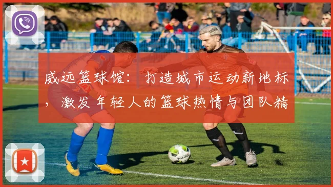 威远篮球馆：打造城市运动新地标，激发年轻人的篮球热情与团队精神