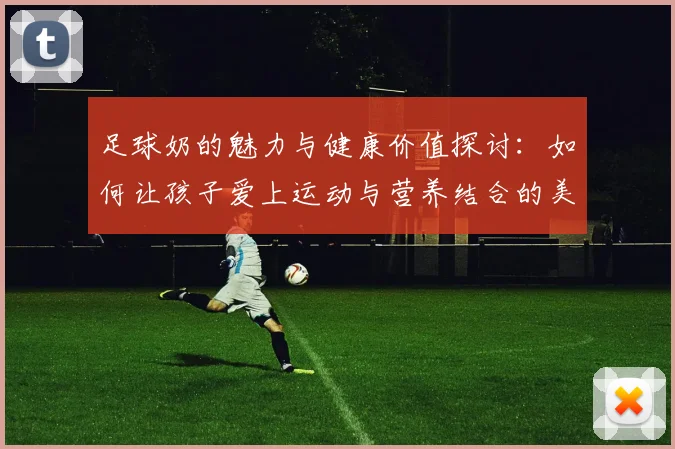 足球奶的魅力与健康价值探讨：如何让孩子爱上运动与营养结合的美味饮品