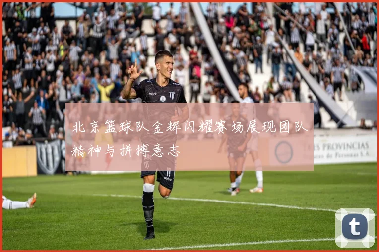 北京篮球队金辉闪耀赛场展现团队精神与拼搏意志