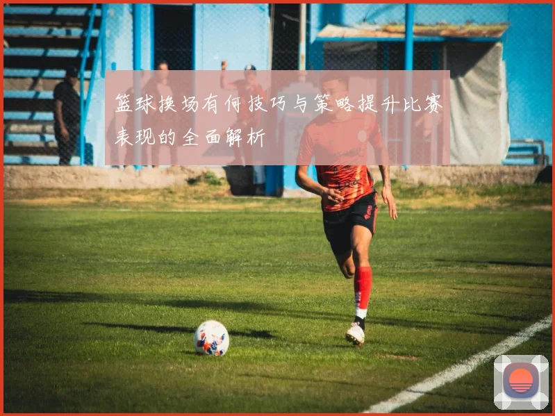 篮球换场有何技巧与策略提升比赛表现的全面解析