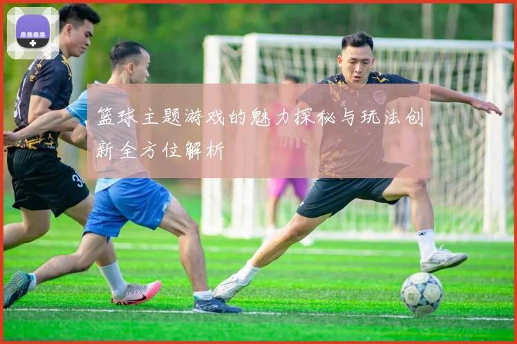 篮球主题游戏的魅力探秘与玩法创新全方位解析