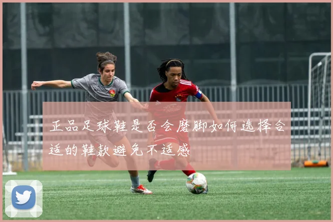 正品足球鞋是否会磨脚如何选择合适的鞋款避免不适感